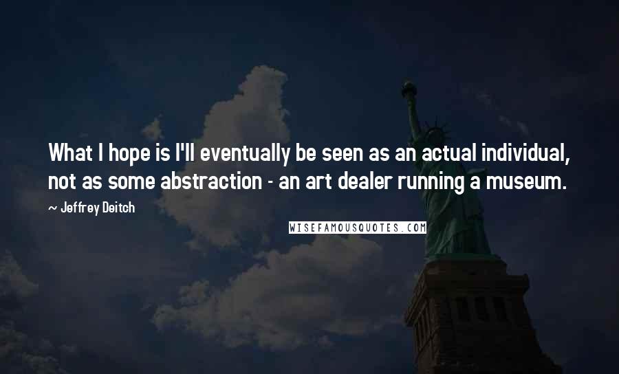 Jeffrey Deitch Quotes: What I hope is I'll eventually be seen as an actual individual, not as some abstraction - an art dealer running a museum.