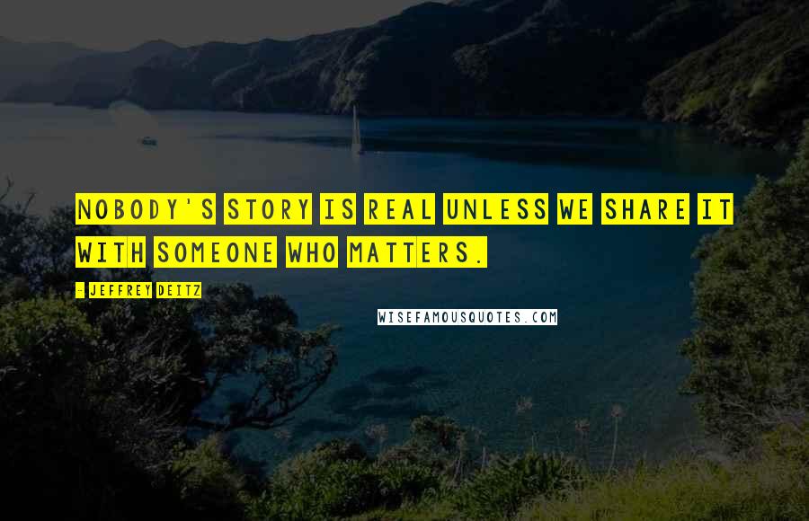 Jeffrey Deitz Quotes: Nobody's story is real unless we share it with someone who matters.