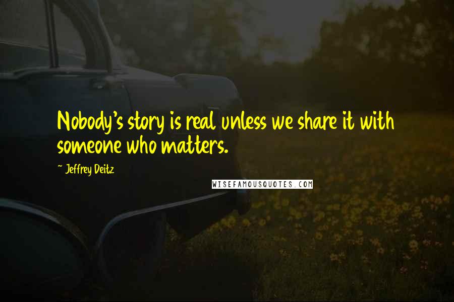 Jeffrey Deitz Quotes: Nobody's story is real unless we share it with someone who matters.