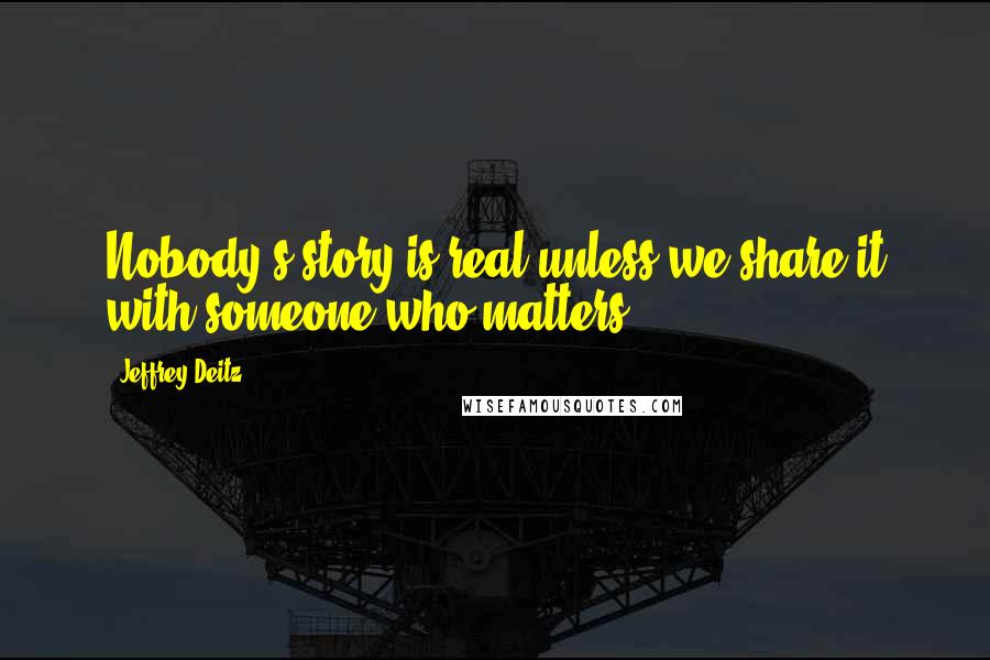 Jeffrey Deitz Quotes: Nobody's story is real unless we share it with someone who matters.