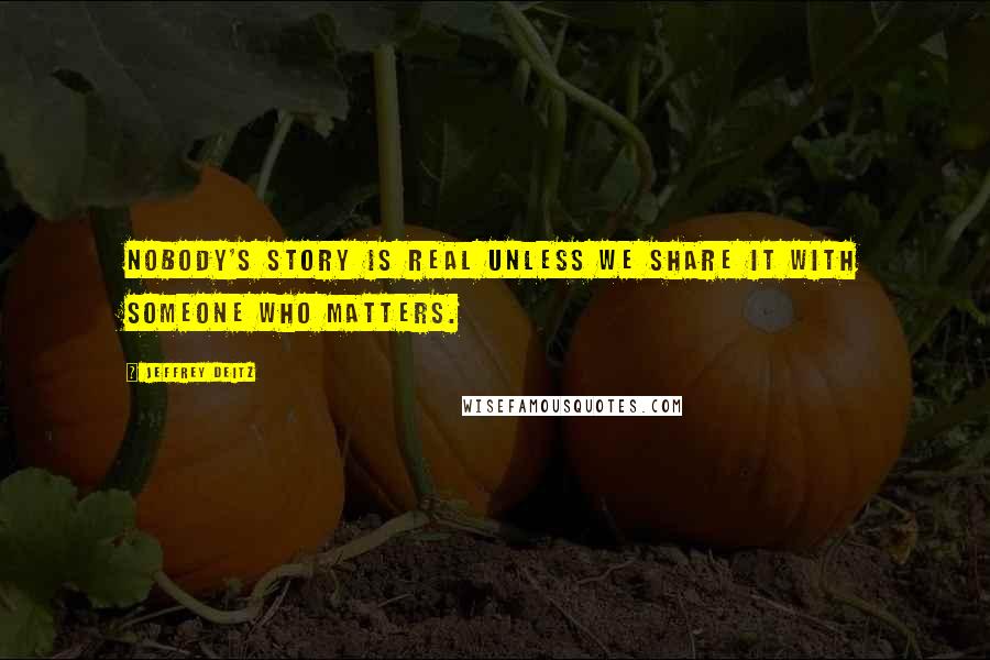 Jeffrey Deitz Quotes: Nobody's story is real unless we share it with someone who matters.