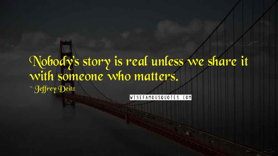 Jeffrey Deitz Quotes: Nobody's story is real unless we share it with someone who matters.