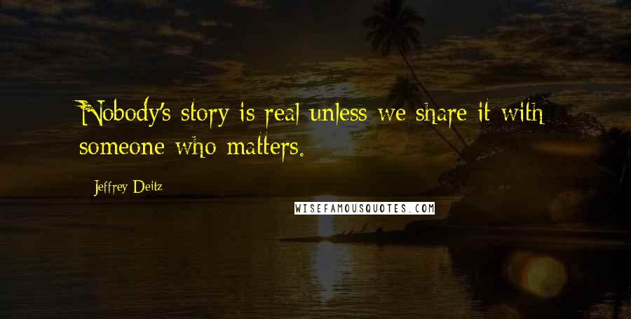 Jeffrey Deitz Quotes: Nobody's story is real unless we share it with someone who matters.