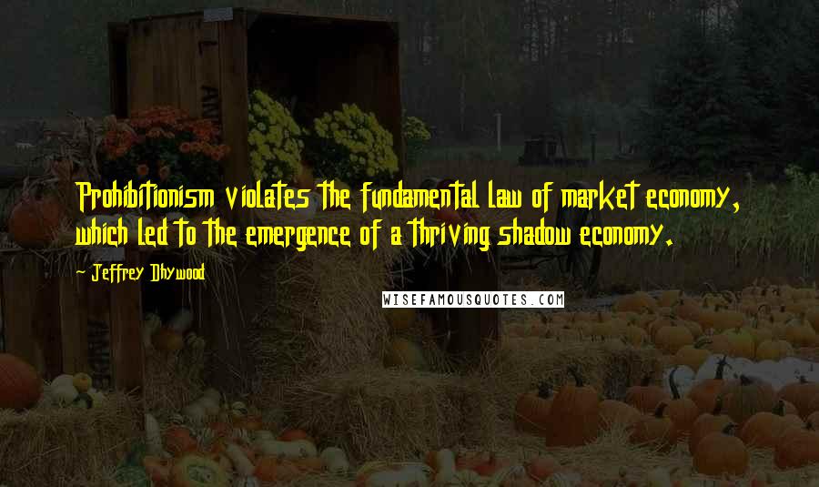 Jeffrey Dhywood Quotes: Prohibitionism violates the fundamental law of market economy, which led to the emergence of a thriving shadow economy.