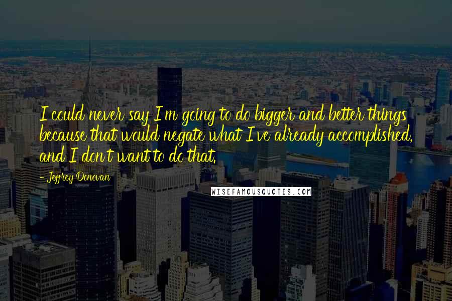 Jeffrey Donovan Quotes: I could never say I'm going to do bigger and better things because that would negate what I've already accomplished, and I don't want to do that.