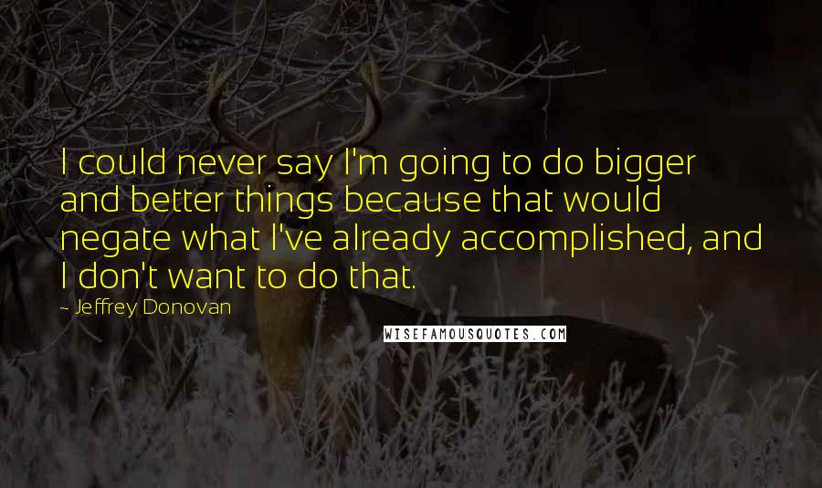 Jeffrey Donovan Quotes: I could never say I'm going to do bigger and better things because that would negate what I've already accomplished, and I don't want to do that.