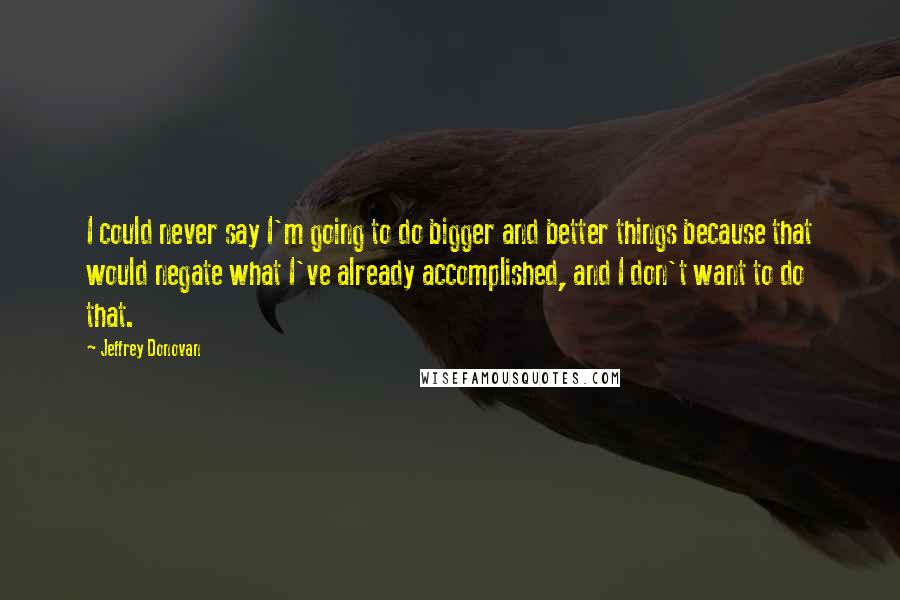 Jeffrey Donovan Quotes: I could never say I'm going to do bigger and better things because that would negate what I've already accomplished, and I don't want to do that.