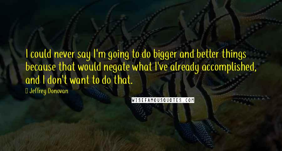 Jeffrey Donovan Quotes: I could never say I'm going to do bigger and better things because that would negate what I've already accomplished, and I don't want to do that.