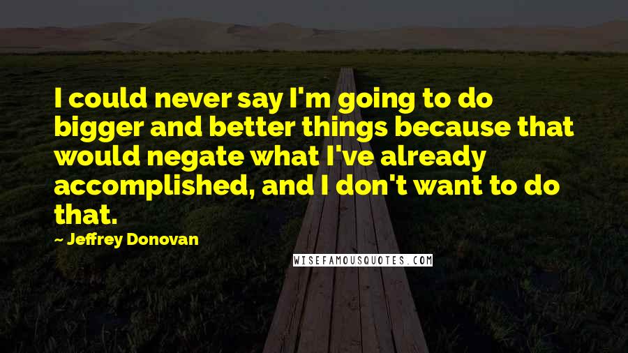 Jeffrey Donovan Quotes: I could never say I'm going to do bigger and better things because that would negate what I've already accomplished, and I don't want to do that.