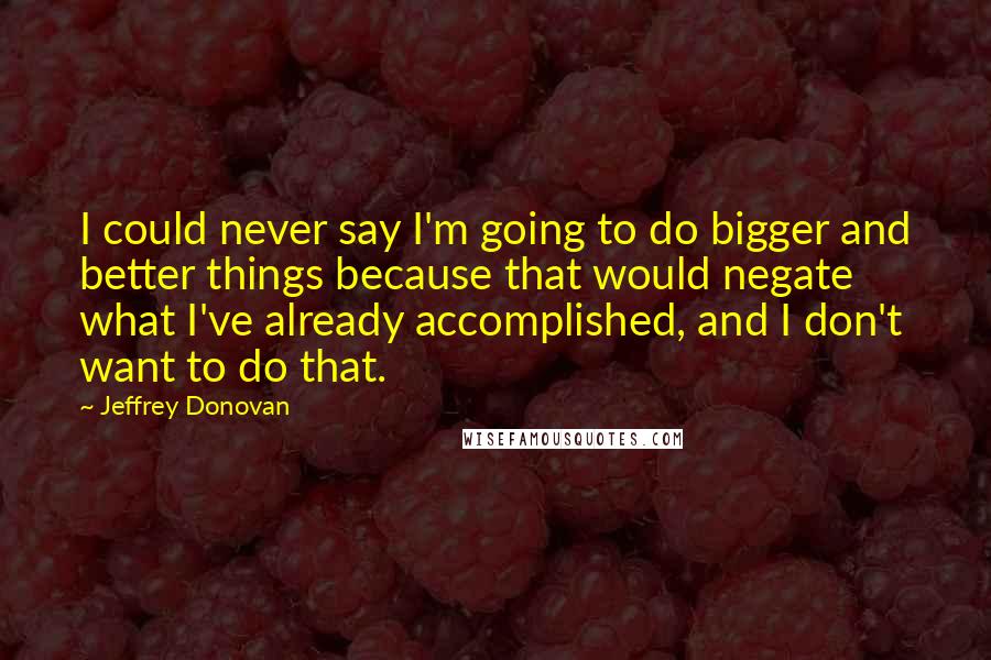 Jeffrey Donovan Quotes: I could never say I'm going to do bigger and better things because that would negate what I've already accomplished, and I don't want to do that.