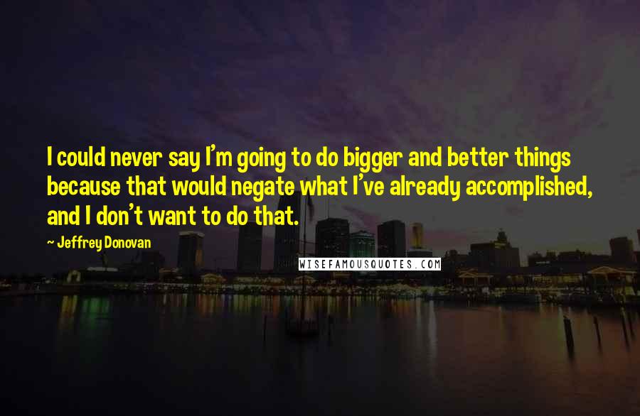 Jeffrey Donovan Quotes: I could never say I'm going to do bigger and better things because that would negate what I've already accomplished, and I don't want to do that.