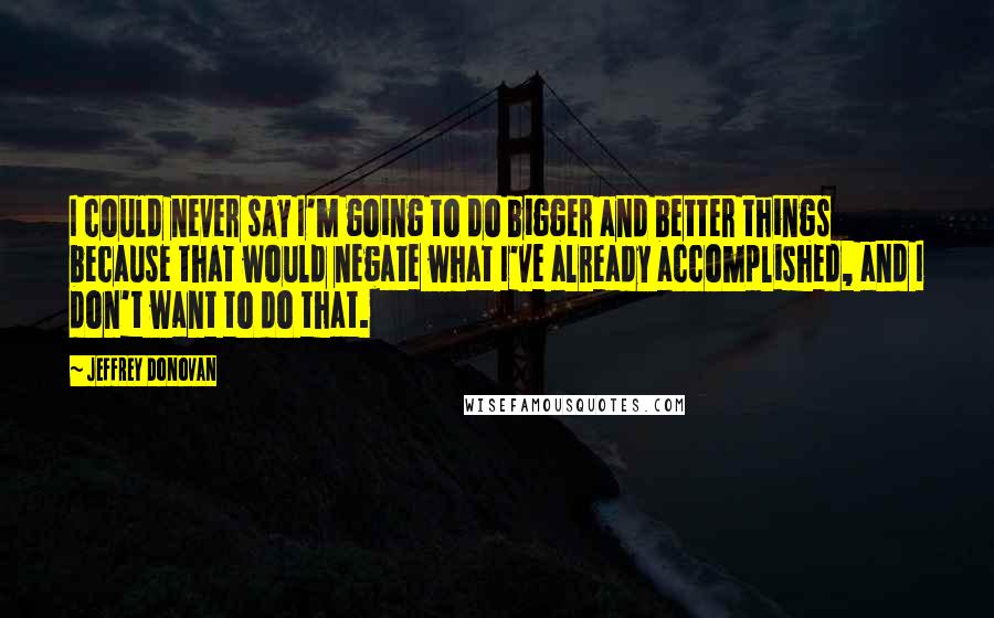 Jeffrey Donovan Quotes: I could never say I'm going to do bigger and better things because that would negate what I've already accomplished, and I don't want to do that.