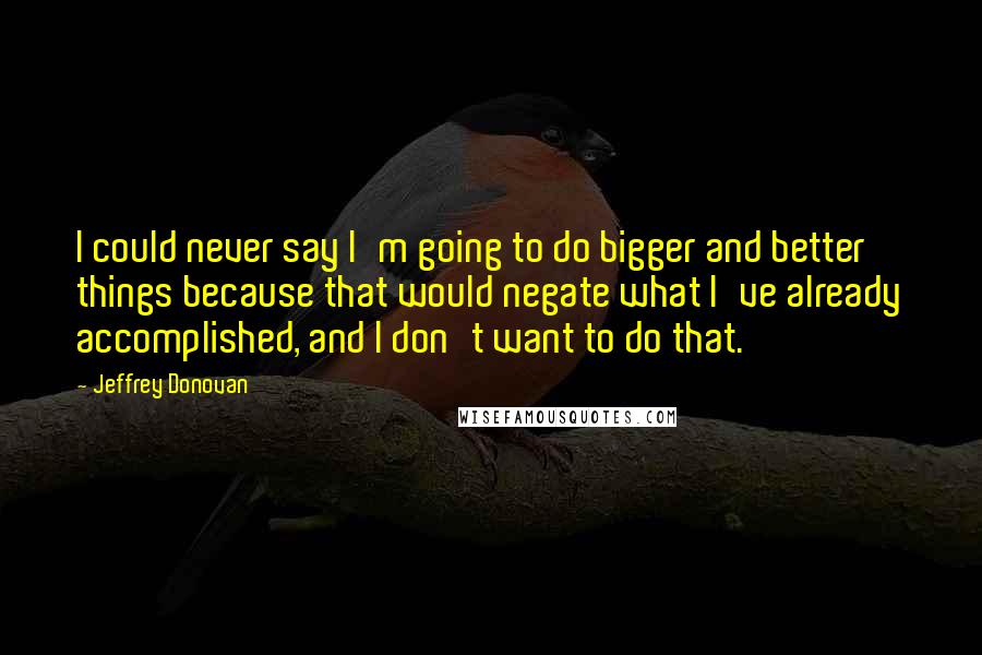 Jeffrey Donovan Quotes: I could never say I'm going to do bigger and better things because that would negate what I've already accomplished, and I don't want to do that.