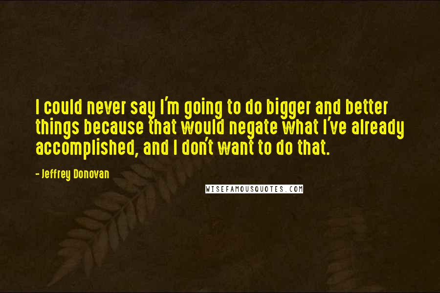 Jeffrey Donovan Quotes: I could never say I'm going to do bigger and better things because that would negate what I've already accomplished, and I don't want to do that.
