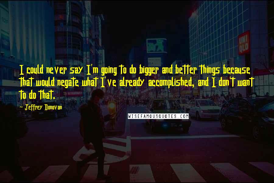 Jeffrey Donovan Quotes: I could never say I'm going to do bigger and better things because that would negate what I've already accomplished, and I don't want to do that.