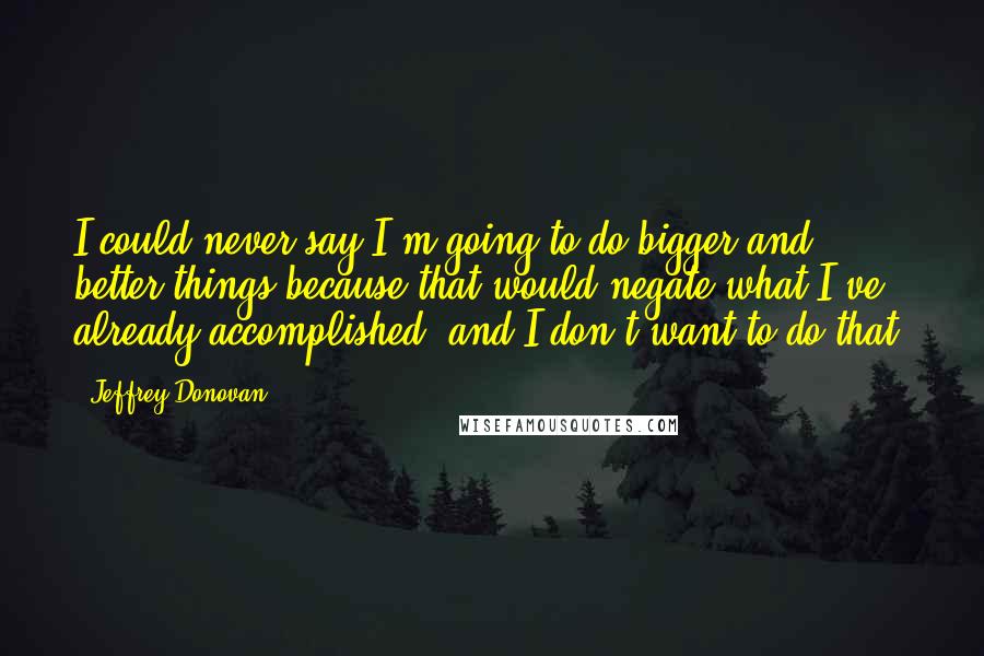 Jeffrey Donovan Quotes: I could never say I'm going to do bigger and better things because that would negate what I've already accomplished, and I don't want to do that.
