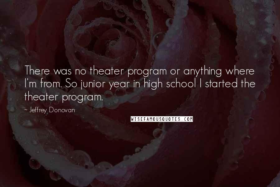 Jeffrey Donovan Quotes: There was no theater program or anything where I'm from. So junior year in high school I started the theater program.
