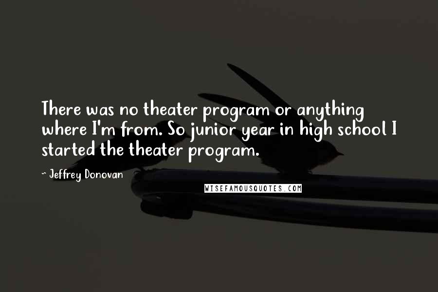 Jeffrey Donovan Quotes: There was no theater program or anything where I'm from. So junior year in high school I started the theater program.
