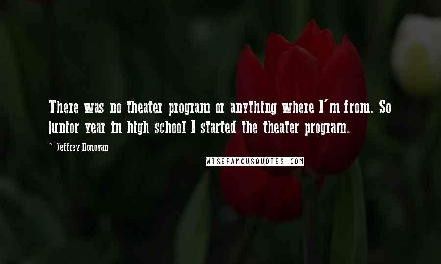 Jeffrey Donovan Quotes: There was no theater program or anything where I'm from. So junior year in high school I started the theater program.