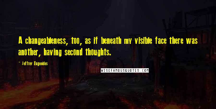 Jeffrey Eugenides Quotes: A changeableness, too, as if beneath my visible face there was another, having second thoughts.