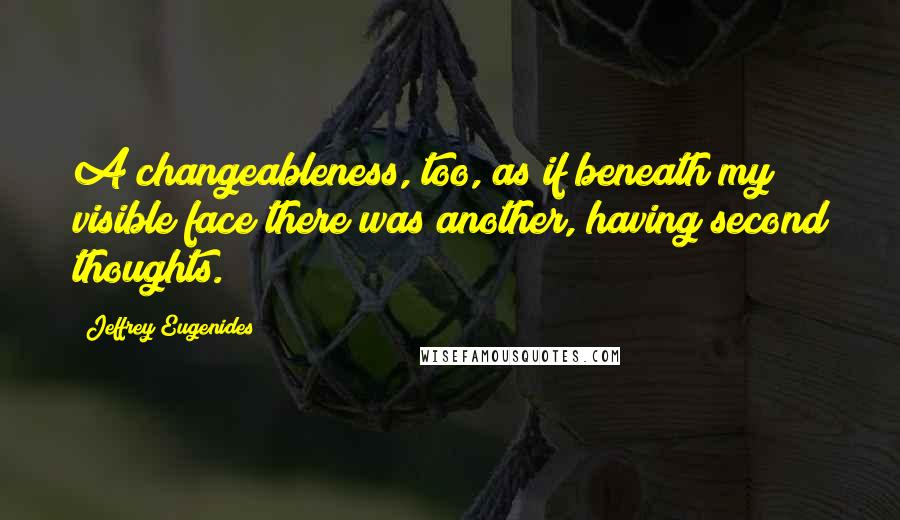 Jeffrey Eugenides Quotes: A changeableness, too, as if beneath my visible face there was another, having second thoughts.