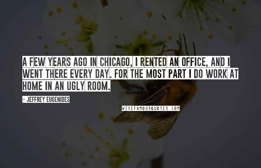 Jeffrey Eugenides Quotes: A few years ago in Chicago, I rented an office, and I went there every day. For the most part I do work at home in an ugly room.