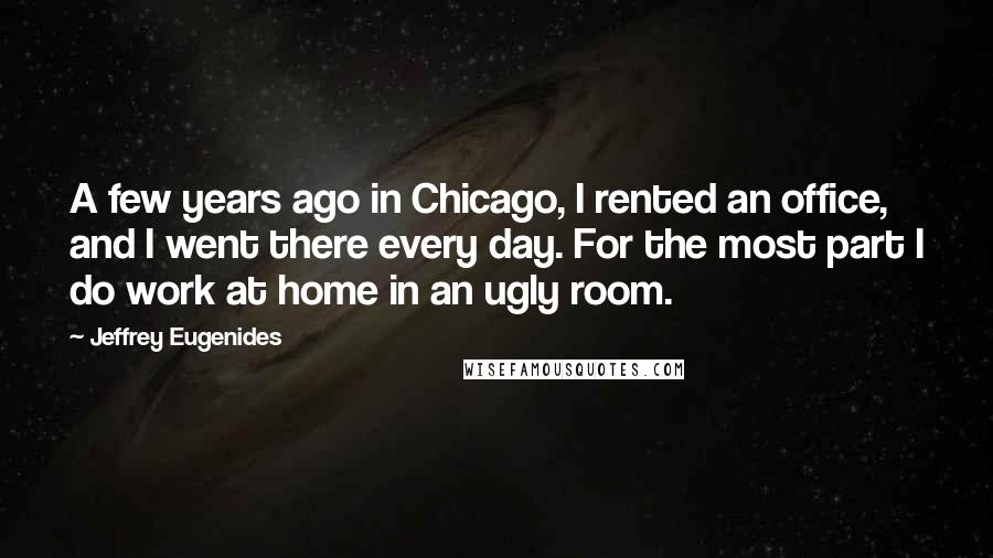 Jeffrey Eugenides Quotes: A few years ago in Chicago, I rented an office, and I went there every day. For the most part I do work at home in an ugly room.