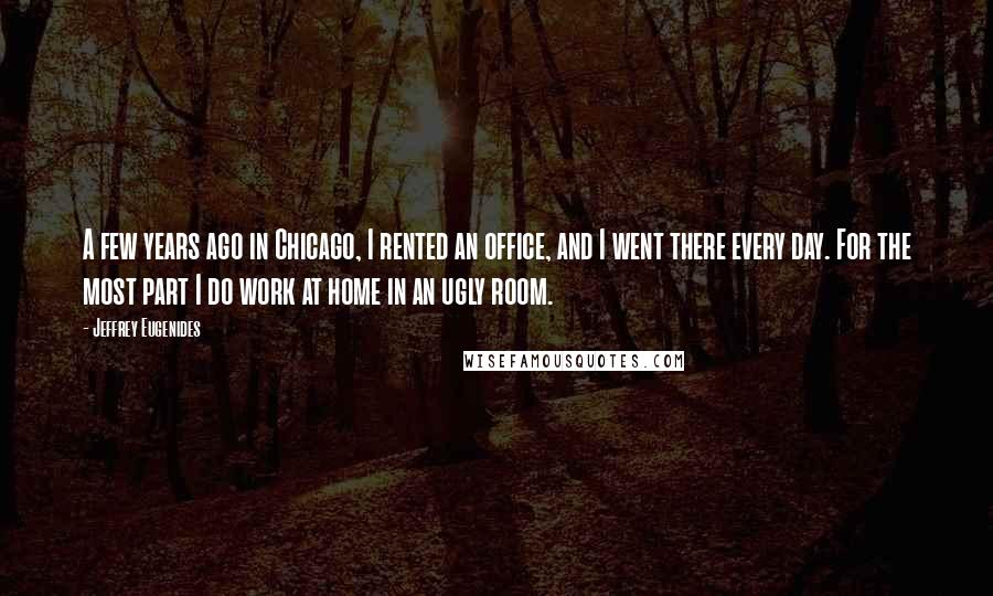 Jeffrey Eugenides Quotes: A few years ago in Chicago, I rented an office, and I went there every day. For the most part I do work at home in an ugly room.