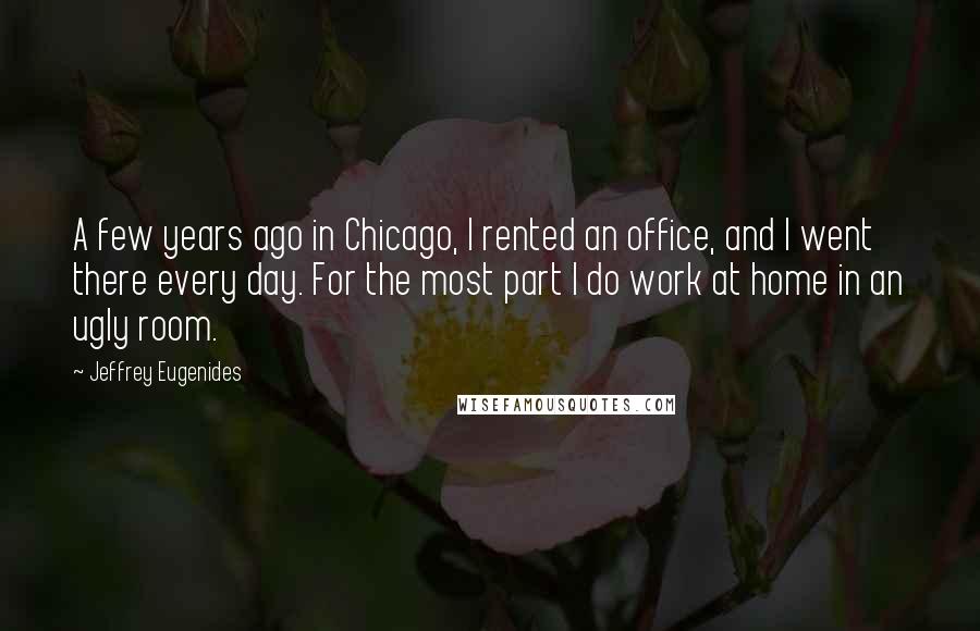 Jeffrey Eugenides Quotes: A few years ago in Chicago, I rented an office, and I went there every day. For the most part I do work at home in an ugly room.