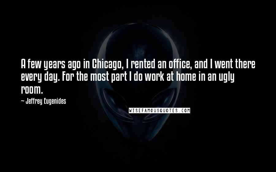 Jeffrey Eugenides Quotes: A few years ago in Chicago, I rented an office, and I went there every day. For the most part I do work at home in an ugly room.