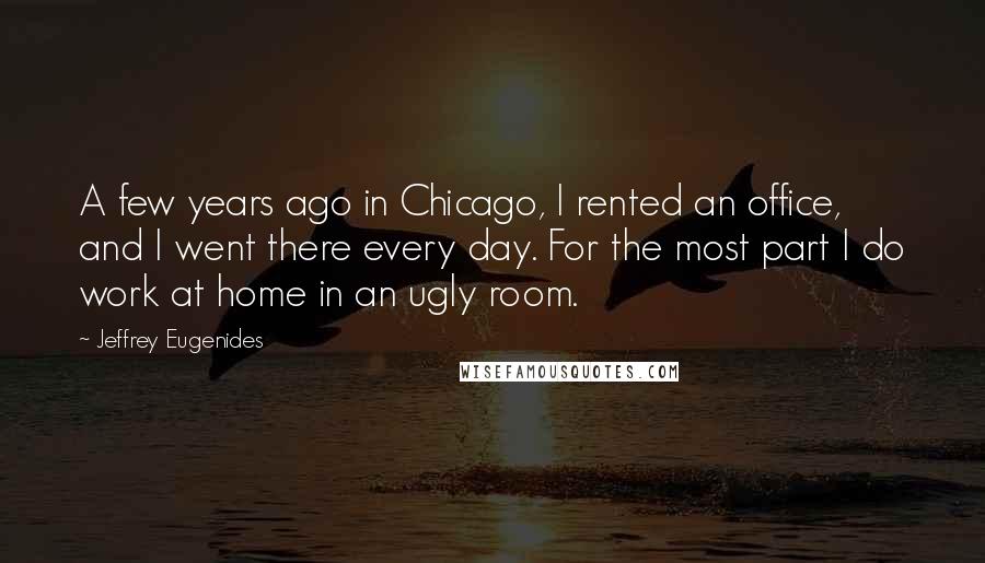 Jeffrey Eugenides Quotes: A few years ago in Chicago, I rented an office, and I went there every day. For the most part I do work at home in an ugly room.