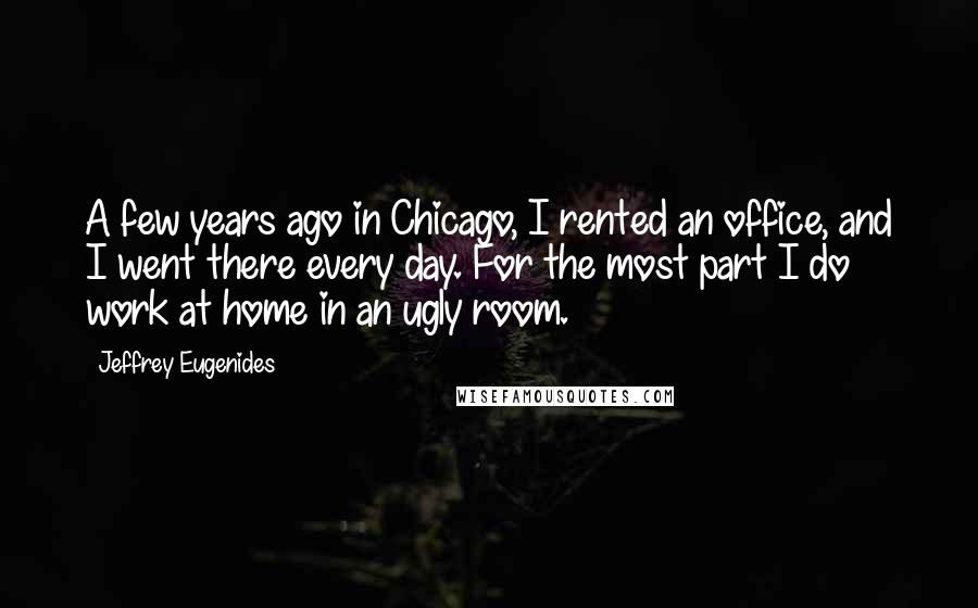 Jeffrey Eugenides Quotes: A few years ago in Chicago, I rented an office, and I went there every day. For the most part I do work at home in an ugly room.