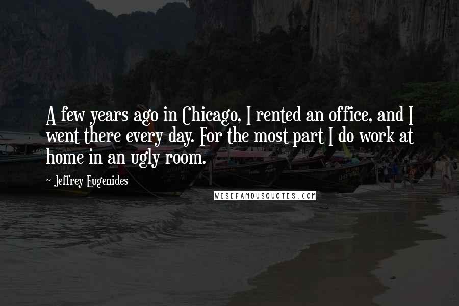 Jeffrey Eugenides Quotes: A few years ago in Chicago, I rented an office, and I went there every day. For the most part I do work at home in an ugly room.