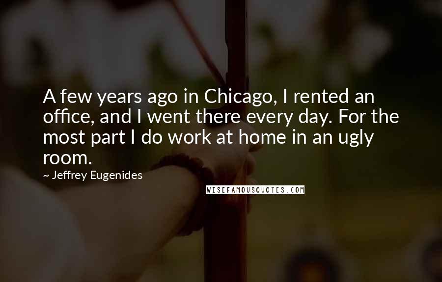 Jeffrey Eugenides Quotes: A few years ago in Chicago, I rented an office, and I went there every day. For the most part I do work at home in an ugly room.