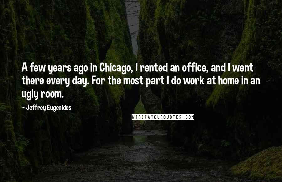 Jeffrey Eugenides Quotes: A few years ago in Chicago, I rented an office, and I went there every day. For the most part I do work at home in an ugly room.