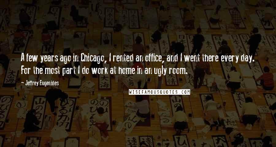 Jeffrey Eugenides Quotes: A few years ago in Chicago, I rented an office, and I went there every day. For the most part I do work at home in an ugly room.