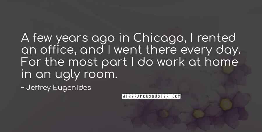 Jeffrey Eugenides Quotes: A few years ago in Chicago, I rented an office, and I went there every day. For the most part I do work at home in an ugly room.