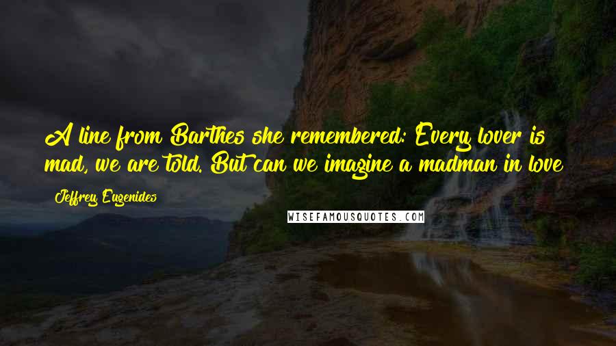 Jeffrey Eugenides Quotes: A line from Barthes she remembered: Every lover is mad, we are told. But can we imagine a madman in love?