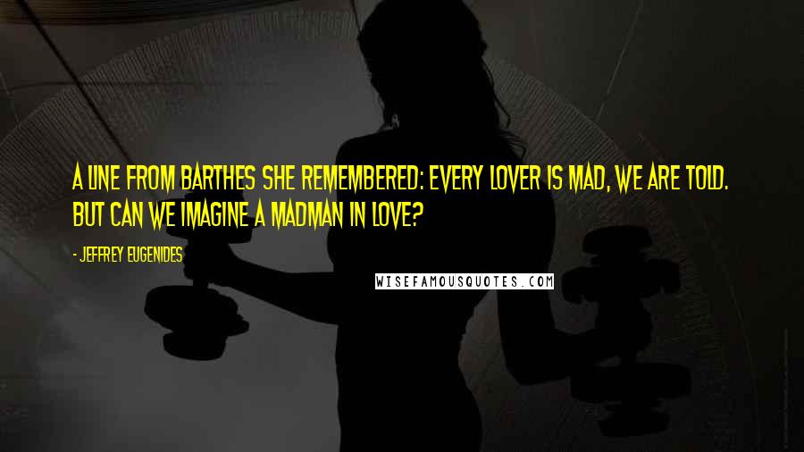 Jeffrey Eugenides Quotes: A line from Barthes she remembered: Every lover is mad, we are told. But can we imagine a madman in love?