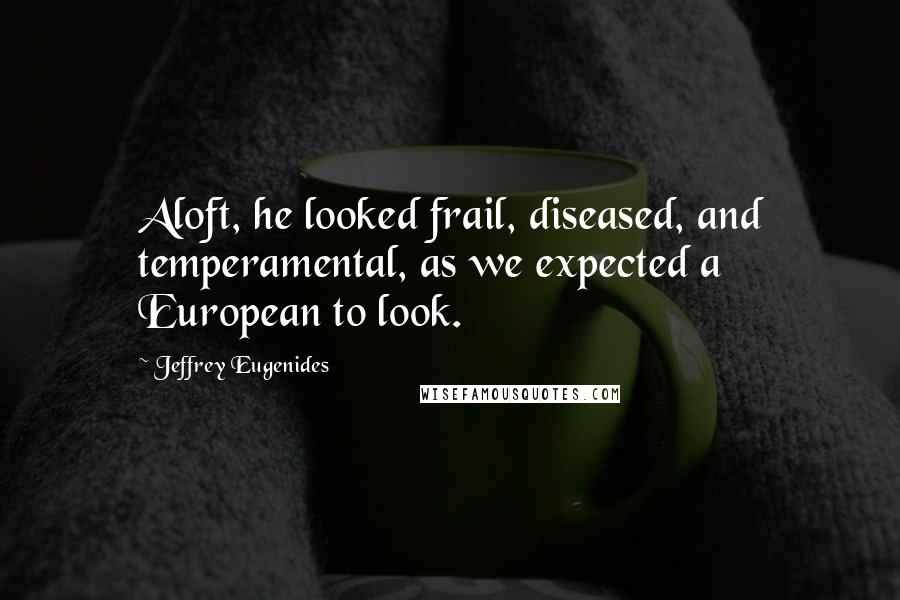 Jeffrey Eugenides Quotes: Aloft, he looked frail, diseased, and temperamental, as we expected a European to look.