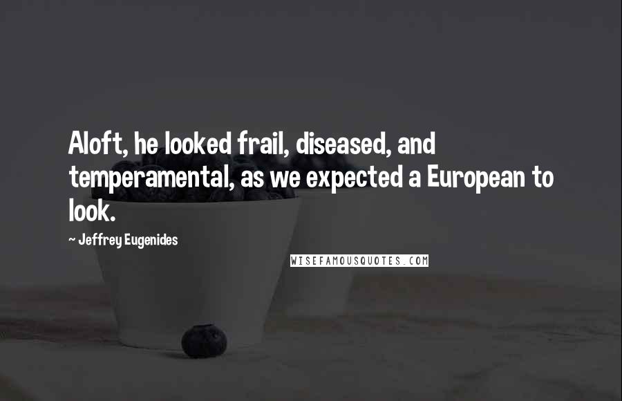 Jeffrey Eugenides Quotes: Aloft, he looked frail, diseased, and temperamental, as we expected a European to look.