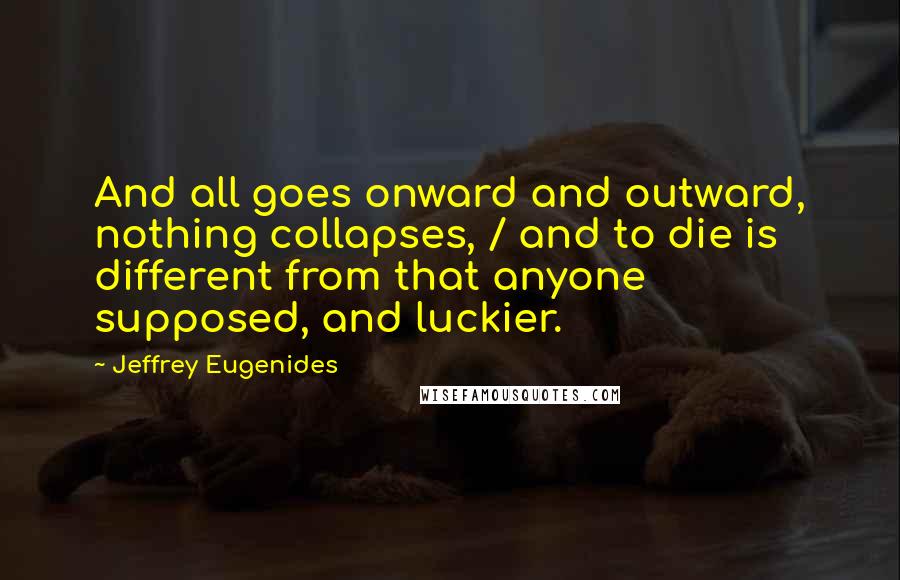 Jeffrey Eugenides Quotes: And all goes onward and outward, nothing collapses, / and to die is different from that anyone supposed, and luckier.