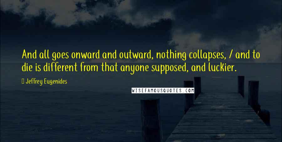 Jeffrey Eugenides Quotes: And all goes onward and outward, nothing collapses, / and to die is different from that anyone supposed, and luckier.