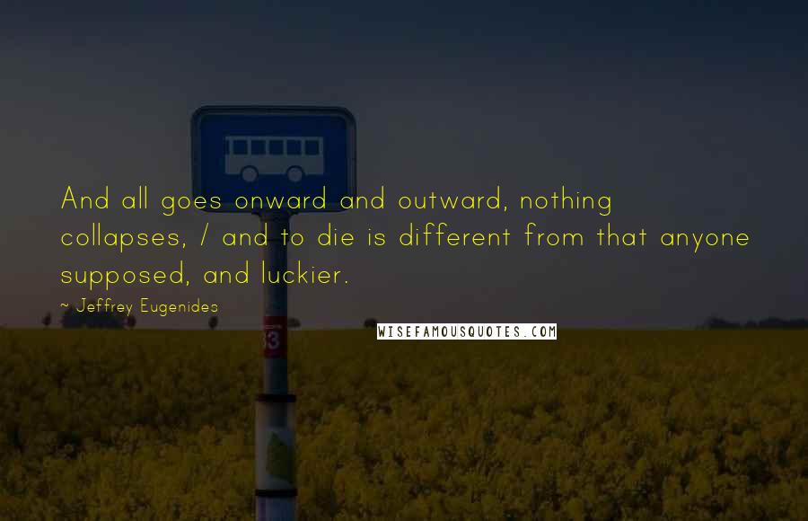 Jeffrey Eugenides Quotes: And all goes onward and outward, nothing collapses, / and to die is different from that anyone supposed, and luckier.