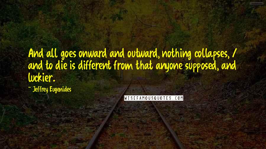 Jeffrey Eugenides Quotes: And all goes onward and outward, nothing collapses, / and to die is different from that anyone supposed, and luckier.