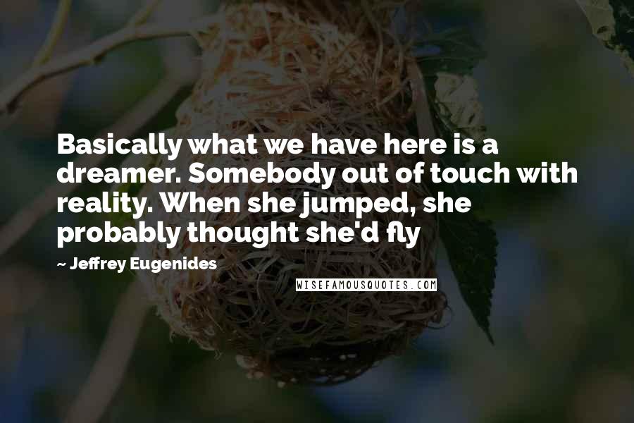 Jeffrey Eugenides Quotes: Basically what we have here is a dreamer. Somebody out of touch with reality. When she jumped, she probably thought she'd fly