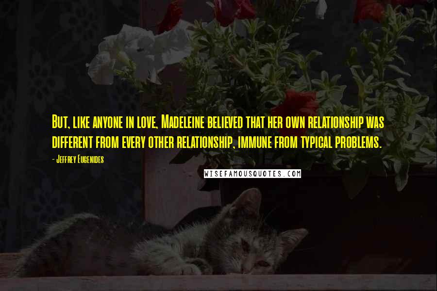 Jeffrey Eugenides Quotes: But, like anyone in love, Madeleine believed that her own relationship was different from every other relationship, immune from typical problems.