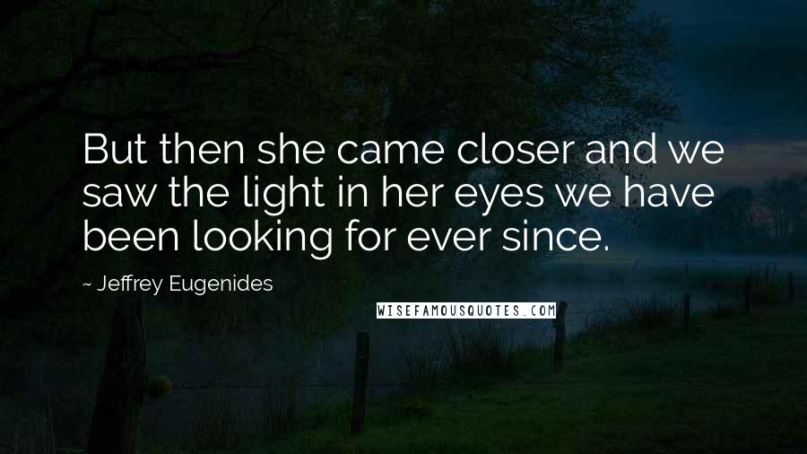 Jeffrey Eugenides Quotes: But then she came closer and we saw the light in her eyes we have been looking for ever since.