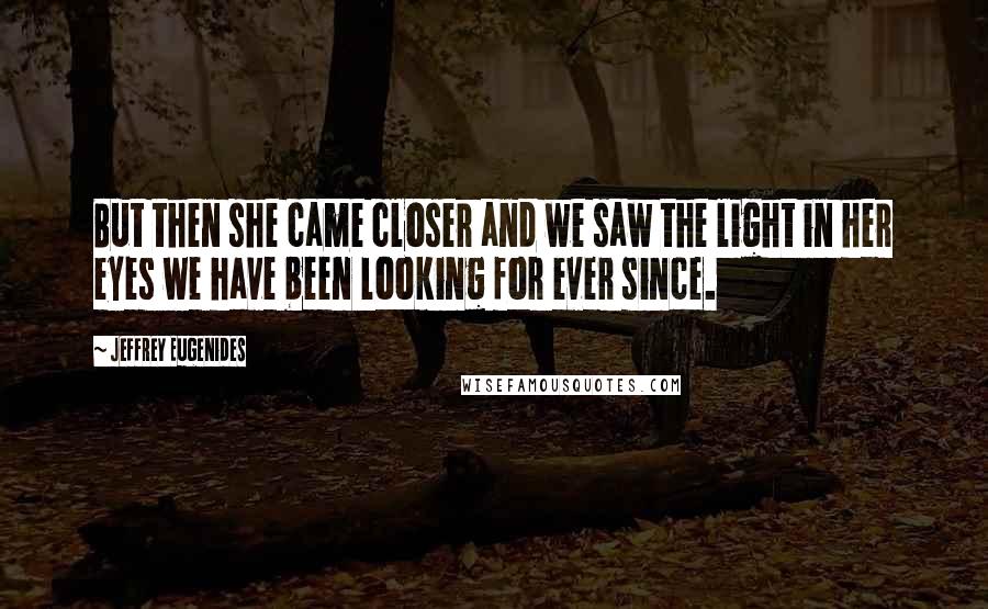 Jeffrey Eugenides Quotes: But then she came closer and we saw the light in her eyes we have been looking for ever since.