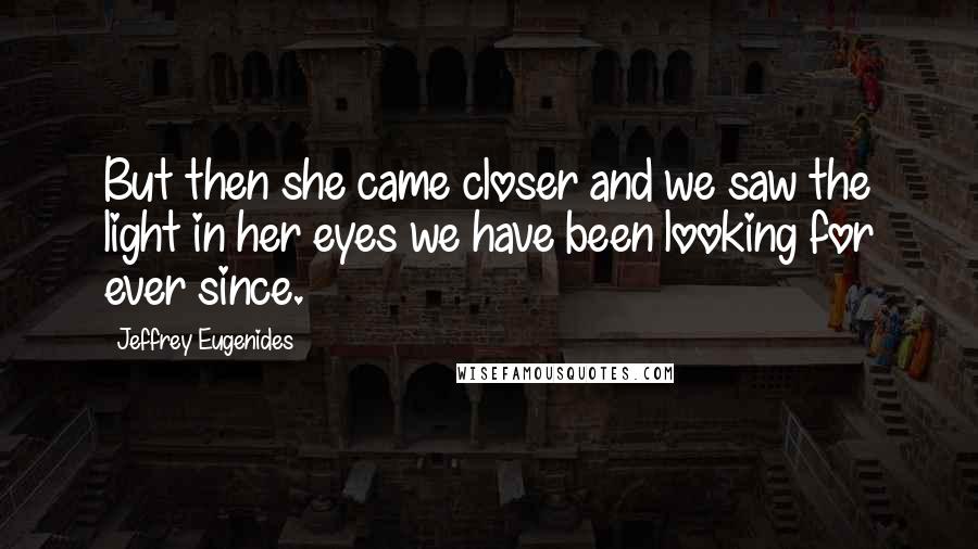 Jeffrey Eugenides Quotes: But then she came closer and we saw the light in her eyes we have been looking for ever since.